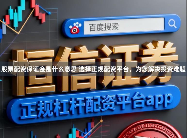 股票配资保证金是什么意思 选择正规配资平台，为您解决投资难题