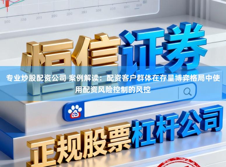 专业炒股配资公司 案例解读：配资客户群体在存量博弈格局中使用配资风险控制的风控